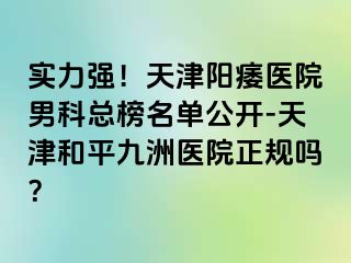 实力强！天津阳痿医院男科总榜名单公开-天津和平九洲医院正规吗？
