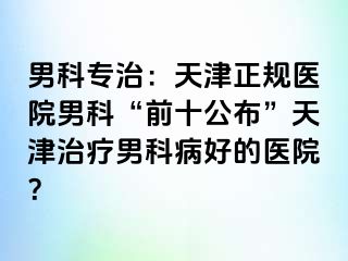 男科专治：天津正规医院男科“前十公布”天津治疗男科病好的医院？