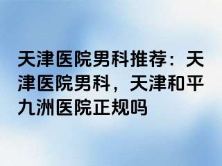 天津医院男科推荐：天津医院男科，天津和平九洲医院正规吗