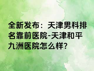 全新发布：天津男科排名靠前医院-天津和平九洲医院怎么样？