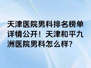 天津医院男科排名榜单详情公开！天津和平九洲医院男科怎么样？