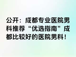公开：成都专业医院男科推荐“优选指南”成都比较好的医院男科！