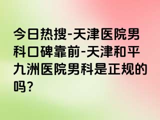 今日热搜-天津医院男科口碑靠前-天津和平九洲医院男科是正规的吗？