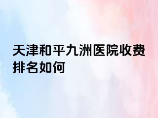 天津和平九洲医院收费排名如何