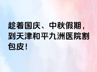 趁着国庆、中秋假期，到天津和平九洲医院割包皮！