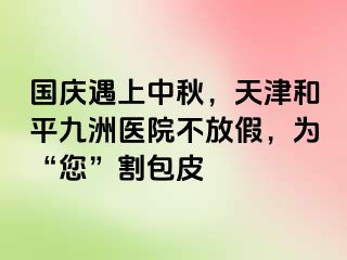 国庆遇上中秋，天津和平九洲医院不放假，为“您”割包皮