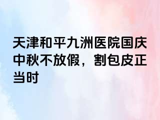 天津和平九洲医院国庆中秋不放假，割包皮正当时