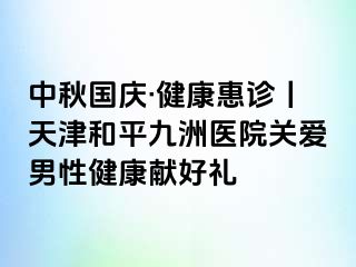 中秋国庆·健康惠诊丨天津和平九洲医院关爱男性健康献好礼