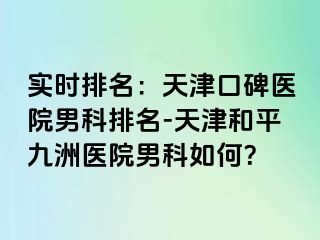 实时排名：天津口碑医院男科排名-天津和平九洲医院男科如何？