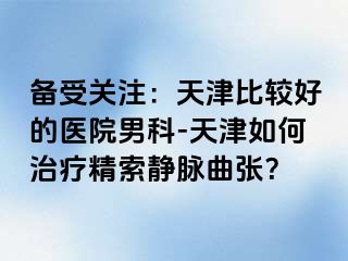 备受关注：天津比较好的医院男科-天津如何治疗精索静脉曲张？