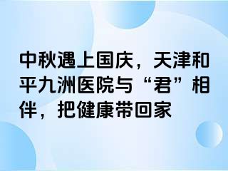 中秋遇上国庆，天津和平九洲医院与“君”相伴，把健康带回家