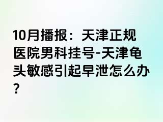 10月播报：天津正规医院男科挂号-天津龟头敏感引起早泄怎么办？