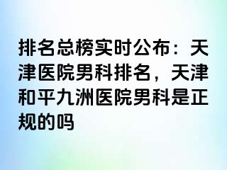 排名总榜实时公布：天津医院男科排名，天津和平九洲医院男科是正规的吗