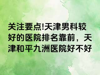 关注要点!天津男科较好的医院排名靠前，天津和平九洲医院好不好