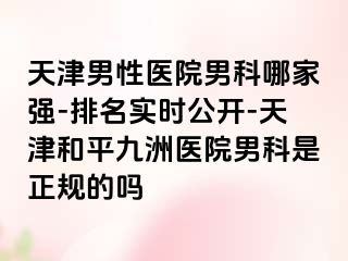 天津男性医院男科哪家强-排名实时公开-天津和平九洲医院男科是正规的吗