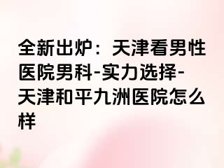 全新出炉：天津看男性医院男科-实力选择-天津和平九洲医院怎么样