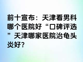 前十宣布：天津看男科哪个医院好“口碑评选”天津哪家医院治龟头炎好？