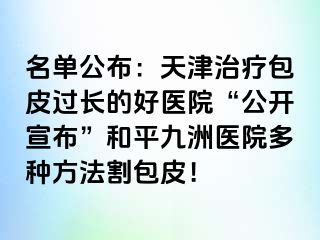 名单公布：天津治疗包皮过长的好医院“公开宣布”和平九洲医院多种方法割包皮！