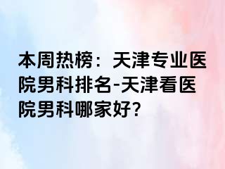 本周热榜：天津专业医院男科排名-天津看医院男科哪家好？