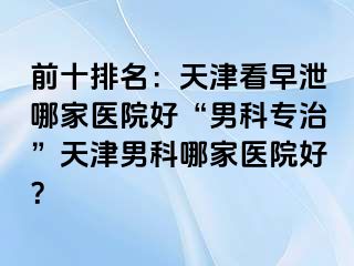 前十排名：天津看早泄哪家医院好“男科专治”天津男科哪家医院好？