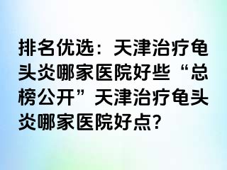 排名优选：天津治疗龟头炎哪家医院好些“总榜公开”天津治疗龟头炎哪家医院好点？