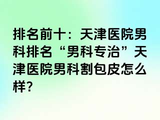 排名前十：天津医院男科排名“男科专治”天津医院男科割包皮怎么样？