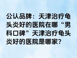 公认品牌：天津治疗龟头炎好的医院在哪“男科口碑”天津治疗龟头炎好的医院是哪家？