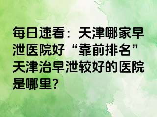 每日速看：天津哪家早泄医院好“靠前排名”天津治早泄较好的医院是哪里？