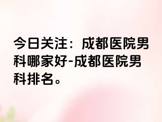 今日关注：成都医院男科哪家好-成都医院男科排名。