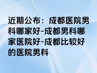 近期公布：成都医院男科哪家好-成都男科哪家医院好-成都比较好的医院男科