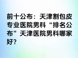 前十公布：天津割包皮专业医院男科“排名公布”天津医院男科哪家好？