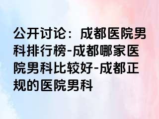 公开讨论：成都医院男科排行榜-成都哪家医院男科比较好-成都正规的医院男科