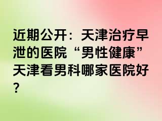 近期公开：天津治疗早泄的医院“男性健康”天津看男科哪家医院好？