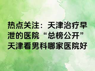 热点关注：天津治疗早泄的医院“总榜公开”天津看男科哪家医院好