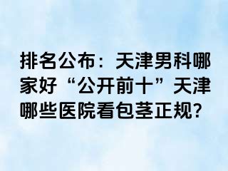 排名公布：天津男科哪家好“公开前十”天津哪些医院看包茎正规？
