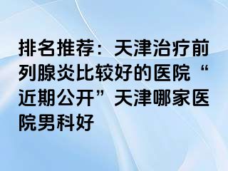 排名推荐：天津治疗前列腺炎比较好的医院“近期公开”天津哪家医院男科好
