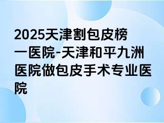 2025天津割包皮榜一医院-天津和平九洲医院做包皮手术专业医院