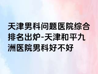 天津男科问题医院综合排名出炉-天津和平九洲医院男科好不好