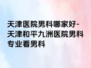 天津医院男科哪家好-天津和平九洲医院男科专业看男科