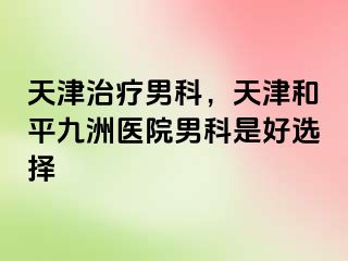 天津治疗男科，天津和平九洲医院男科是好选择