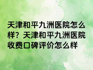 天津和平九洲医院怎么样？天津和平九洲医院收费口碑评价怎么样