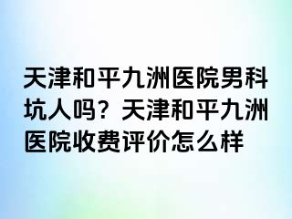 天津和平九洲医院男科坑人吗？天津和平九洲医院收费评价怎么样