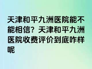 天津和平九洲医院能不能相信？天津和平九洲医院收费评价到底咋样呢