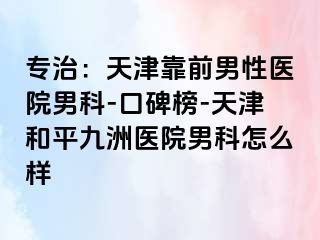 专治：天津靠前男性医院男科-口碑榜-天津和平九洲医院男科怎么样