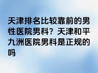 天津排名比较靠前的男性医院男科？天津和平九洲医院男科是正规的吗