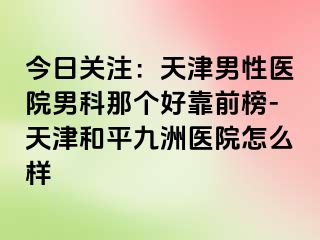 今日关注：天津男性医院男科那个好靠前榜-天津和平九洲医院怎么样