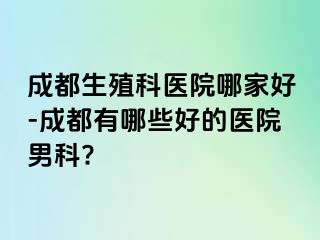 成都生殖科医院哪家好-成都有哪些好的医院男科?