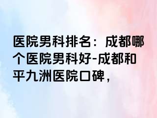 医院男科排名：成都哪个医院男科好-成都和平九洲医院口碑，
