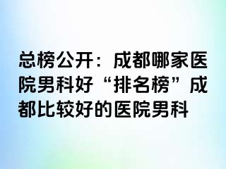 总榜公开：成都哪家医院男科好“排名榜”成都比较好的医院男科
