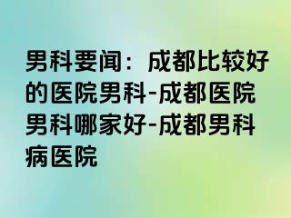 男科要闻：成都比较好的医院男科-成都医院男科哪家好-成都男科病医院